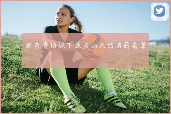 新劳资协议下亚历山大的顶薪前景