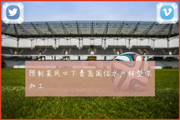 预制菜风口下青岛国信水产转型深加工