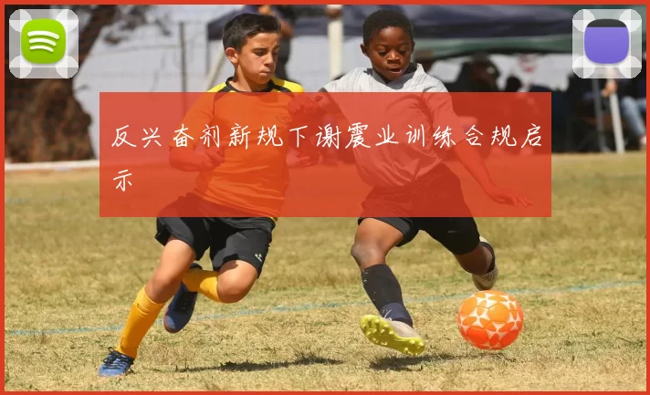 反兴奋剂新规下谢震业训练合规启示