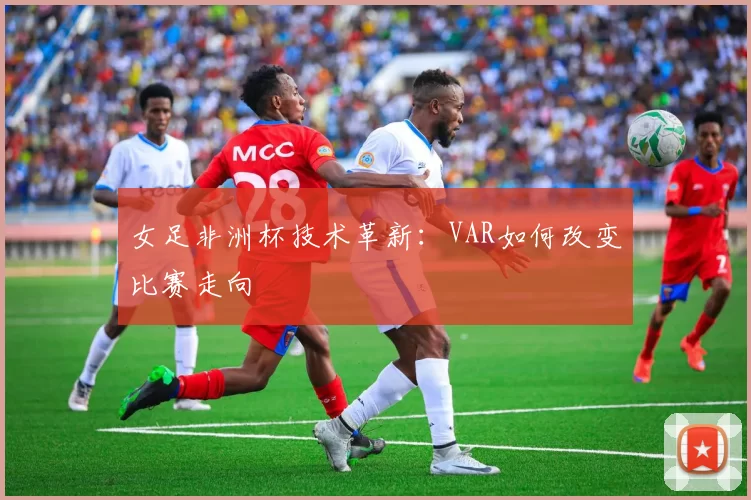 女足非洲杯技术革新：VAR如何改变比赛走向